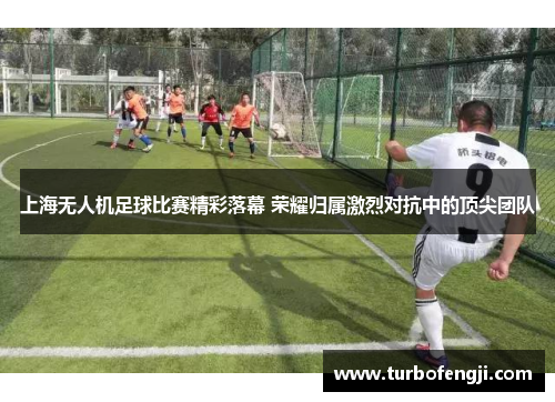 上海无人机足球比赛精彩落幕 荣耀归属激烈对抗中的顶尖团队