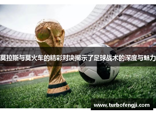 莫拉斯与莫火车的精彩对决揭示了足球战术的深度与魅力